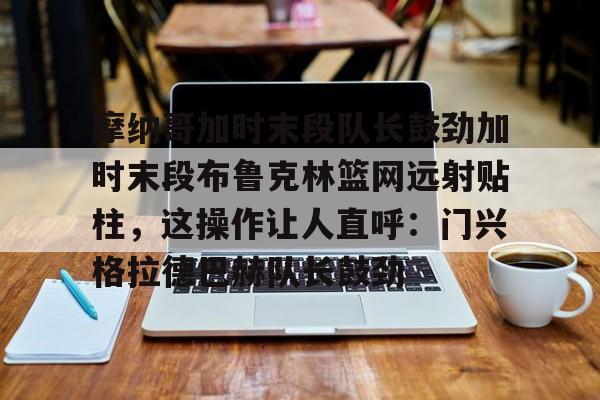 ac米兰体育官网摩纳哥加时末段队长鼓劲加时末段布鲁克林篮网远射贴柱，这操作让人直呼：门兴格拉德巴赫队长鼓劲的简单介绍