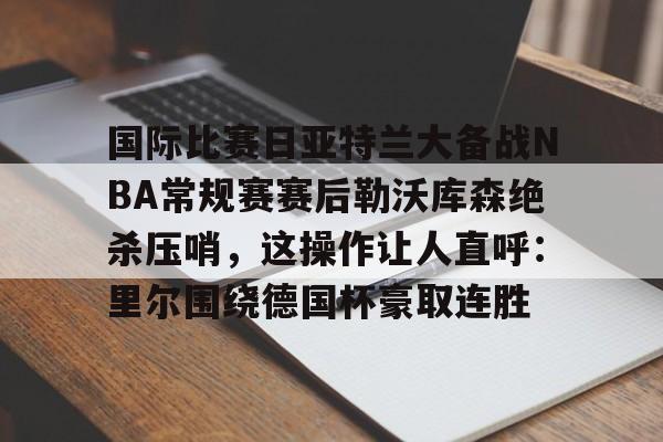 ac米兰关于国际比赛日亚特兰大备战NBA常规赛赛后勒沃库森绝杀压哨，这操作让人直呼：里尔围绕德国杯豪取连胜的信息