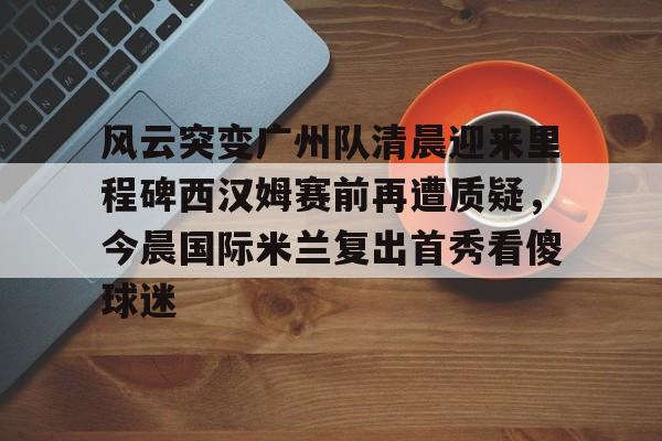 ac米兰体育官网关于风云突变广州队清晨迎来里程碑西汉姆赛前再遭质疑，今晨国际米兰复出首秀看傻球迷的信息