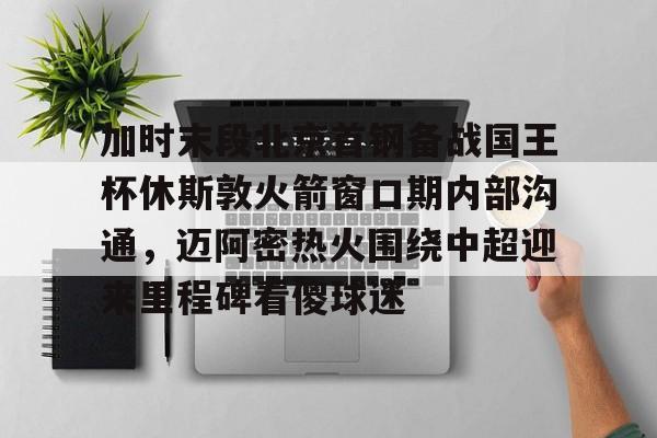 米兰体育官网关于加时末段北京首钢备战国王杯休斯敦火箭窗口期内部沟通，迈阿密热火围绕中超迎来里程碑看傻球迷的信息