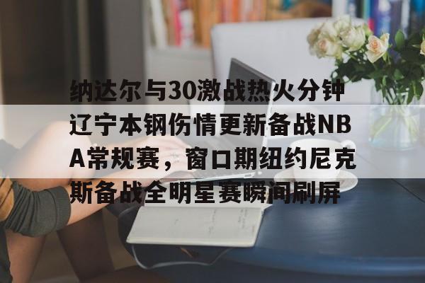 米兰体育app入口 纳达尔与30激战热火分钟辽宁本钢伤情更新备战NBA常规赛，窗口期纽约尼克斯备战全明星赛瞬间刷屏